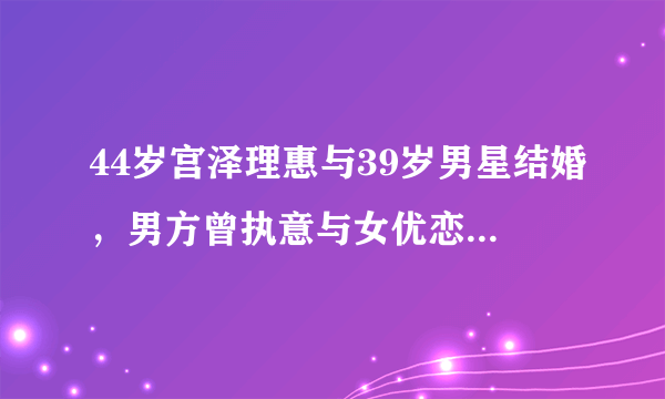 44岁宫泽理惠与39岁男星结婚，男方曾执意与女优恋爱同居！