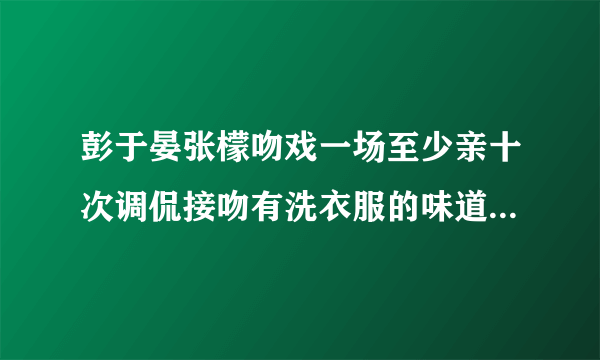 彭于晏张檬吻戏一场至少亲十次调侃接吻有洗衣服的味道_张檬吻戏_飞外网