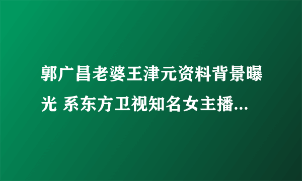 郭广昌老婆王津元资料背景曝光 系东方卫视知名女主播_飞外网