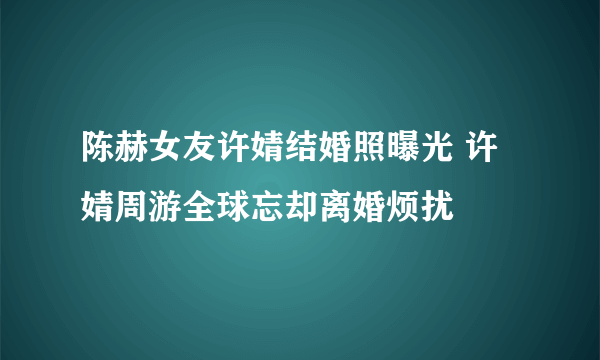 陈赫女友许婧结婚照曝光 许婧周游全球忘却离婚烦扰