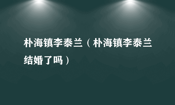 朴海镇李泰兰（朴海镇李泰兰结婚了吗）