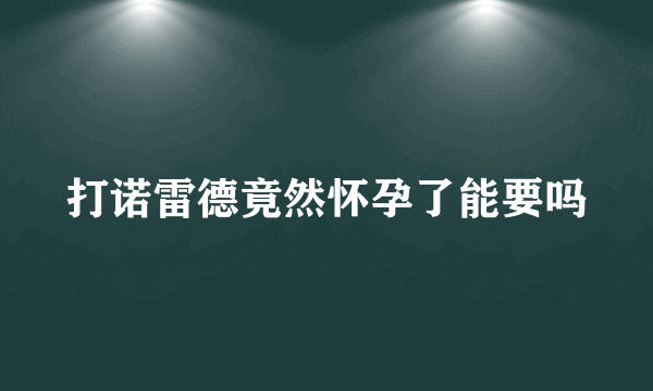 打诺雷德竟然怀孕了能要吗