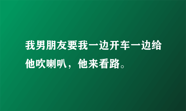 我男朋友要我一边开车一边给他吹喇叭，他来看路。