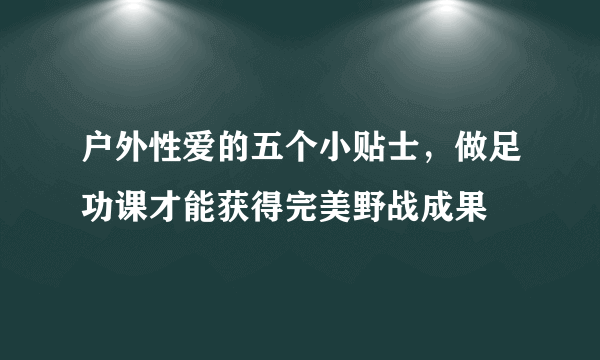 户外性爱的五个小贴士，做足功课才能获得完美野战成果