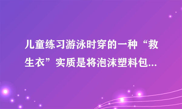 儿童练习游泳时穿的一种“救生衣”实质是将泡沫塑料包在背心上,使用时,穿上这种“救生衣”泡沫塑料位于人的胸部,为了确保儿童的安全,必须使人的头部露出水面,儿童体重约318牛,人的密度约为1.06×103千克/米3,人的头部约占人体总体积的十分之一,泡沫塑料的密度约为10千克/米3,求:(1)此儿童的体积大约是多少?(2分)(2)此儿童仅头部露出水面时受到多大的浮力?(2分)(3)此儿童使用的“救生衣”的最小体积为多大才能保证儿童的安全?(2分)