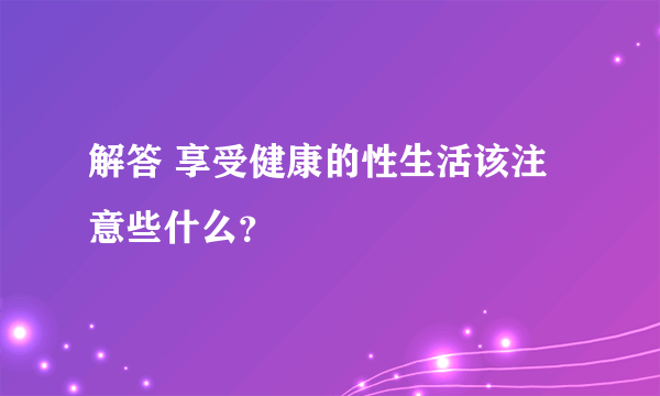 解答 享受健康的性生活该注意些什么？