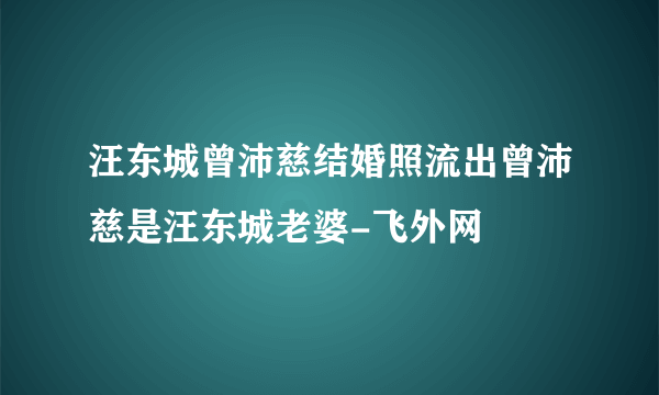 汪东城曾沛慈结婚照流出曾沛慈是汪东城老婆-飞外网