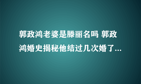 郭政鸿老婆是滕丽名吗 郭政鸿婚史揭秘他结过几次婚了 - 娱乐八卦 - 飞外网