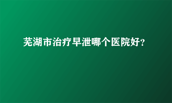 芜湖市治疗早泄哪个医院好？