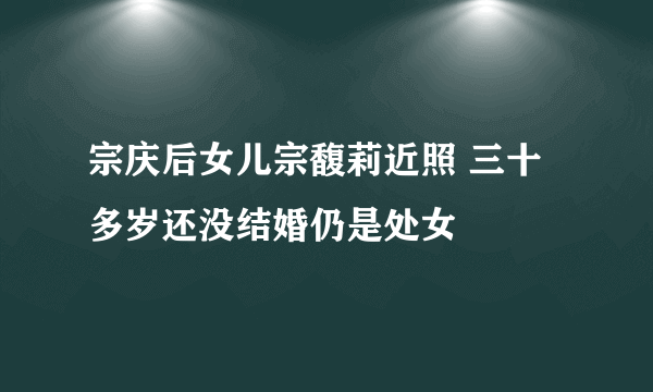 宗庆后女儿宗馥莉近照 三十多岁还没结婚仍是处女