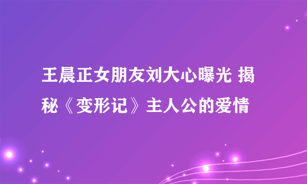 王晨正女朋友刘大心曝光 揭秘《变形记》主人公的爱情