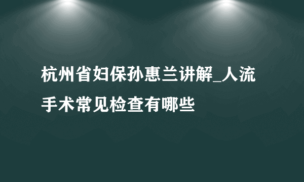 杭州省妇保孙惠兰讲解_人流手术常见检查有哪些