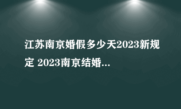 江苏南京婚假多少天2023新规定 2023南京结婚假期是3天还是15天