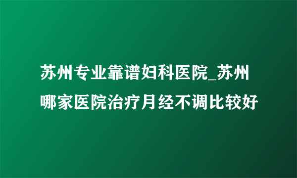 苏州专业靠谱妇科医院_苏州哪家医院治疗月经不调比较好