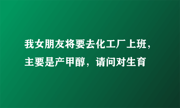 我女朋友将要去化工厂上班，主要是产甲醇，请问对生育