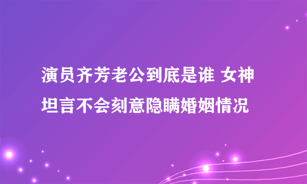 演员齐芳老公到底是谁 女神坦言不会刻意隐瞒婚姻情况