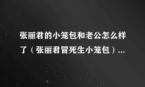 张丽君的小笼包和老公怎么样了（张丽君冒死生小笼包）-飞外网