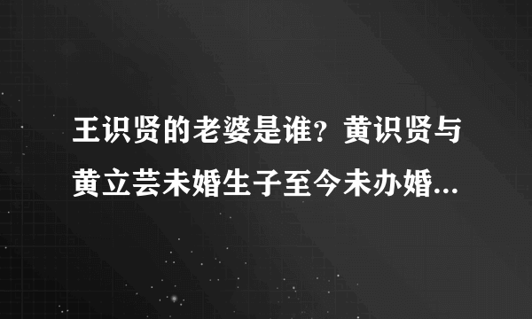 王识贤的老婆是谁？黄识贤与黄立芸未婚生子至今未办婚礼？_飞外网