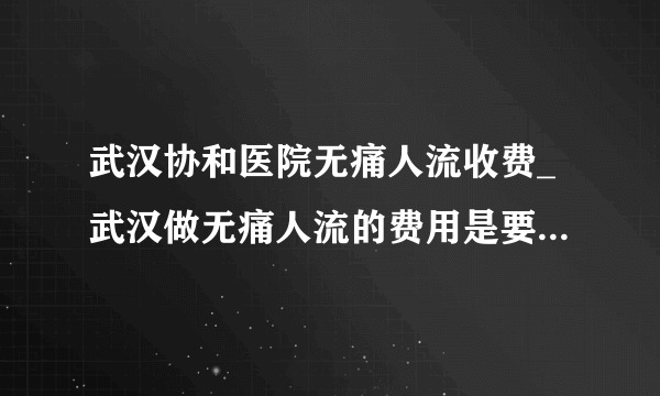 武汉协和医院无痛人流收费_武汉做无痛人流的费用是要多少钱【武汉仁爱医院汇聚名医】