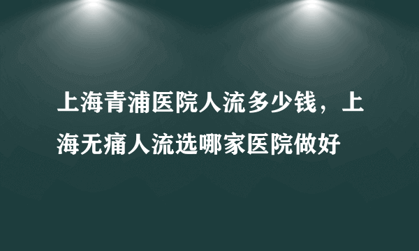 上海青浦医院人流多少钱，上海无痛人流选哪家医院做好