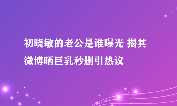 初晓敏的老公是谁曝光 揭其微博晒巨乳秒删引热议