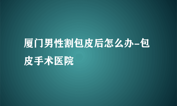 厦门男性割包皮后怎么办-包皮手术医院