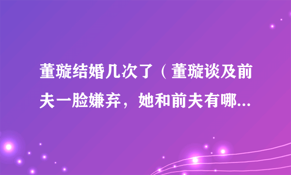 董璇结婚几次了（董璇谈及前夫一脸嫌弃，她和前夫有哪些恩怨情仇）百科_飞外网