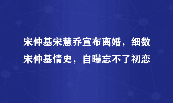 宋仲基宋慧乔宣布离婚，细数宋仲基情史，自曝忘不了初恋