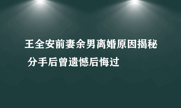 王全安前妻余男离婚原因揭秘 分手后曾遗憾后悔过