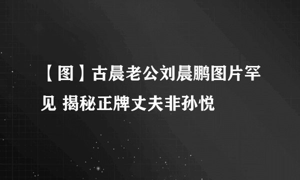 【图】古晨老公刘晨鹏图片罕见 揭秘正牌丈夫非孙悦