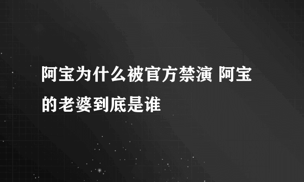 阿宝为什么被官方禁演 阿宝的老婆到底是谁