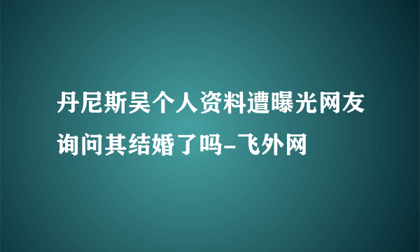 丹尼斯吴个人资料遭曝光网友询问其结婚了吗-飞外网