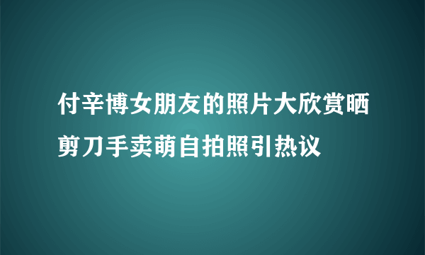 付辛博女朋友的照片大欣赏晒剪刀手卖萌自拍照引热议