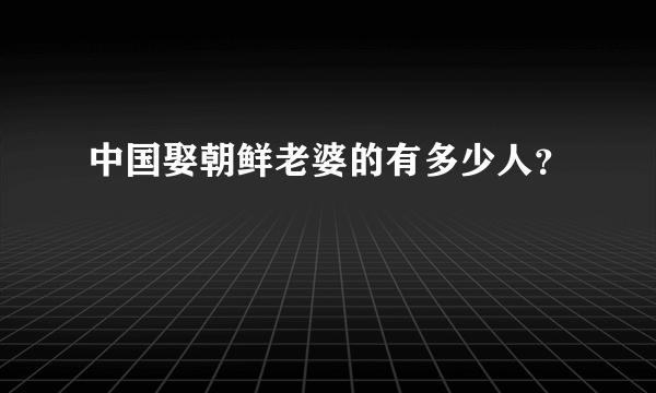 中国娶朝鲜老婆的有多少人？