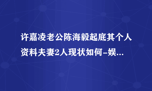 许嘉凌老公陈海毅起底其个人资料夫妻2人现状如何-娱乐八卦-飞外网