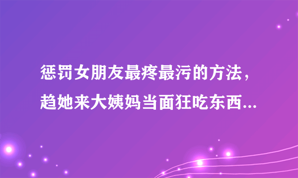 惩罚女朋友最疼最污的方法，趋她来大姨妈当面狂吃东西-飞外网