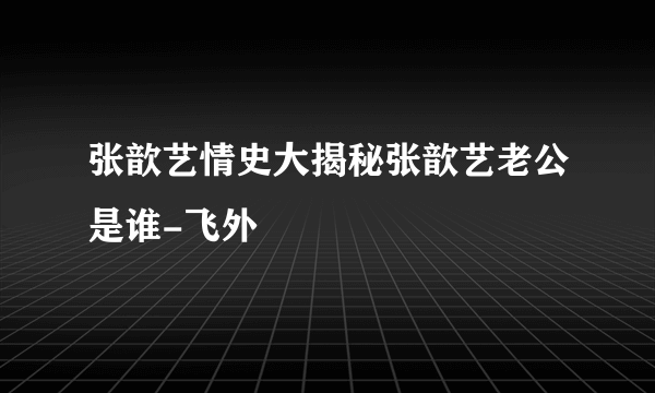 张歆艺情史大揭秘张歆艺老公是谁-飞外