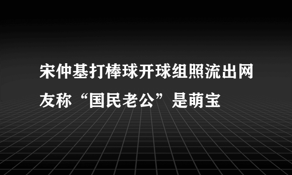 宋仲基打棒球开球组照流出网友称“国民老公”是萌宝