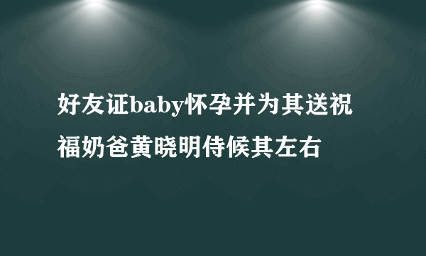 好友证baby怀孕并为其送祝福奶爸黄晓明侍候其左右