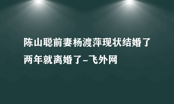 陈山聪前妻杨渡萍现状结婚了两年就离婚了-飞外网