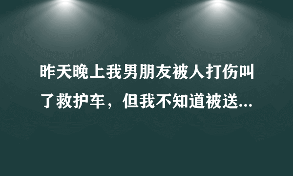 昨天晚上我男朋友被人打伤叫了救护车，但我不知道被送哪里去了，他叫占佳乐，请大家帮帮忙，帮我找到他！