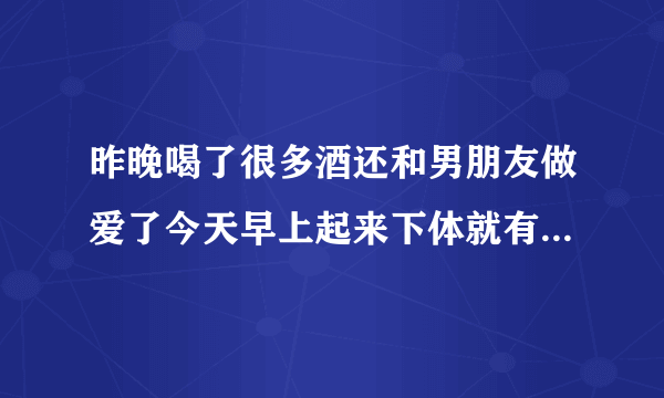 昨晚喝了很多酒还和男朋友做爱了今天早上起来下体就有...