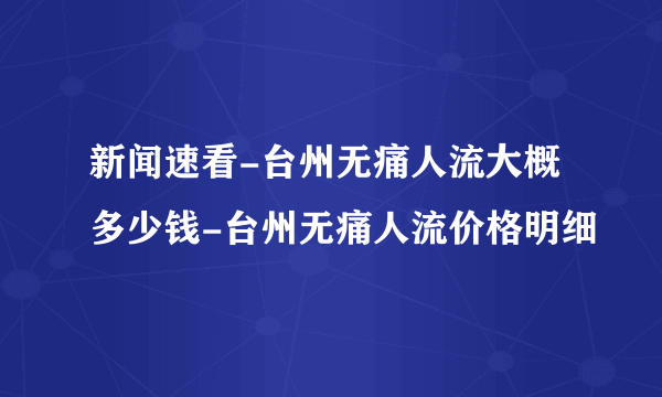 新闻速看-台州无痛人流大概多少钱-台州无痛人流价格明细