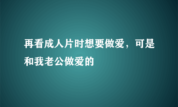 再看成人片时想要做爱，可是和我老公做爱的