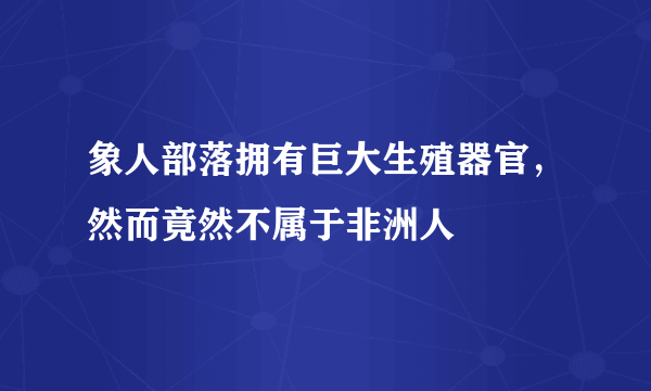 象人部落拥有巨大生殖器官，然而竟然不属于非洲人 