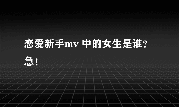 恋爱新手mv 中的女生是谁？急！