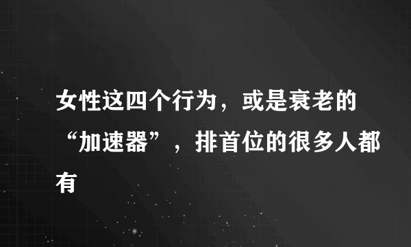 女性这四个行为，或是衰老的“加速器”，排首位的很多人都有