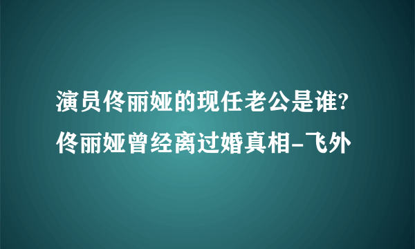 演员佟丽娅的现任老公是谁?佟丽娅曾经离过婚真相-飞外