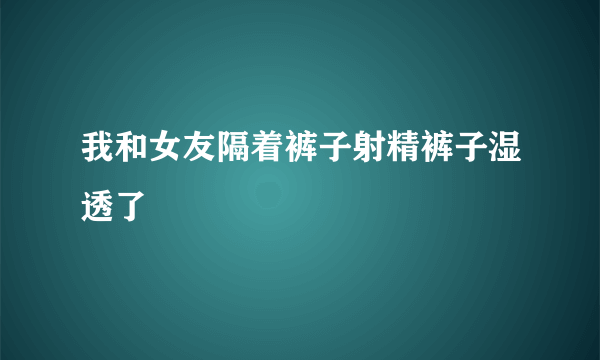 我和女友隔着裤子射精裤子湿透了