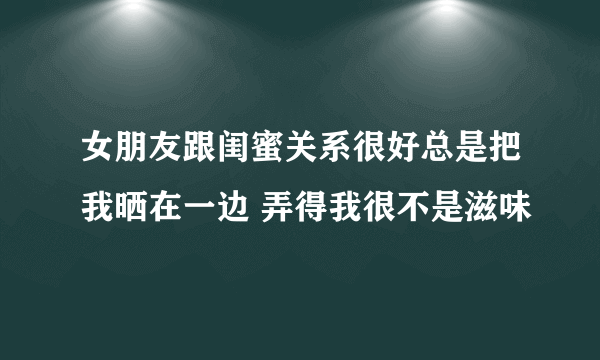 女朋友跟闺蜜关系很好总是把我晒在一边 弄得我很不是滋味